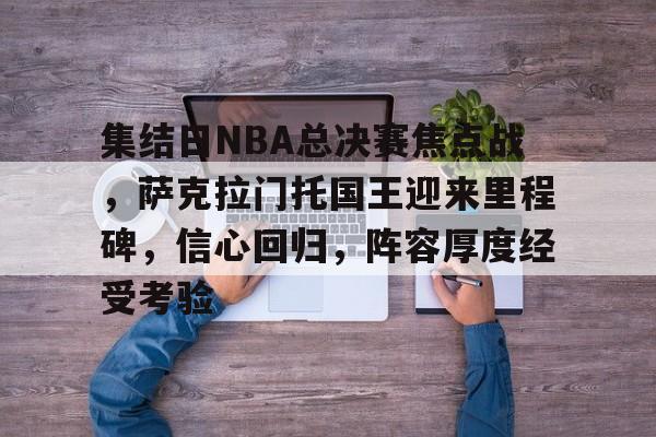 星空体育-集结日NBA总决赛焦点战，萨克拉门托国王迎来里程碑，信心回归，阵容厚度经受考验的简单介绍