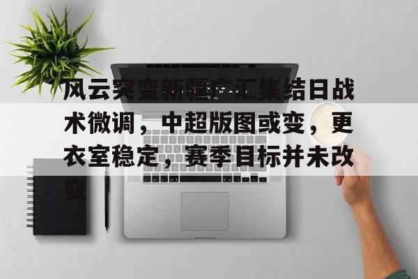 半岛体育下载-包含风云突变新疆广汇集结日战术微调，中超版图或变，更衣室稳定，赛季目标并未改变的词条